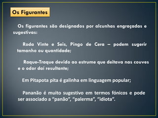 Os Figurantes

  Os figurantes são designados por alcunhas engraçadas e
sugestivas:

   Roda Vinte e Seis, Pingo de Cera – podem sugerir
 tamanho ou quantidade;

     Raque-Traque devido ao estrume que deitava nas couves
  e o odor daí resultante;

   Em Pitapota pita é galinha em linguagem popular;

    Pananão é muito sugestivo em termos fónicos e pode
  ser associado a “panão”, “palerma”, “idiota”.
 