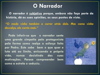 O Narrador
  O narrador é subjetivo porque, embora não faça parte da
história, dá as suas opiniões, os seus pontos de vista.
“O medo vinha também a correr atrás dele. Mas como vinha
descalço, ele corria mais.”

   Pode inferir-se que o narrador sente
uma grande simpatia pelo protagonista
pela forma como realça o esforço feito
por Pedro. Este sabe bem o que quer e
luta até ao limite, arriscando a própria
vida, nunca desistindo das suas
motivações. Parece compreender bem
como a estrela o seduziu.
 
