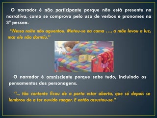 O narrador é não participante porque não está presente na
narrativa, como se comprova pelo uso de verbos e pronomes na
3ª pessoa.
 “Nessa noite não aguentou. Meteu-se na cama …, a mãe levou a luz,
mas ele não dormiu.”




   O narrador é omnisciente porque sabe tudo, incluindo os
 pensamentos das personagens.
    “... tão contente ficou de a porta estar aberta, que só depois se
 lembrou de a ter ouvido ranger. E então assustou-se.”
 