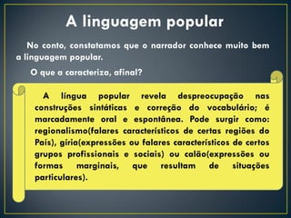 A linguagem popular
   No conto, constatamos que o narrador conhece muito bem
a linguagem popular.
   O que a caracteriza, afinal?

      A língua popular revela despreocupação nas
    construções sintáticas e correção do vocabulário; é
    marcadamente oral e espontânea. Pode surgir como:
    regionalismo(falares característicos de certas regiões do
    País), gíria(expressões ou falares característicos de certos
    grupos profissionais e sociais) ou calão(expressões ou
    formas marginais, que resultam de situações
    particulares).
 