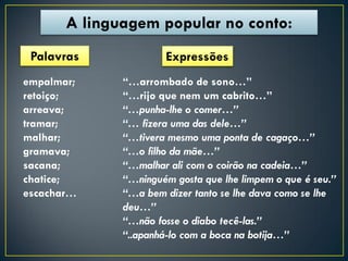 A linguagem popular no conto:
 Palavras             Expressões
empalmar;     “…arrombado de sono…”
retoiço;      “…rijo que nem um cabrito…”
arreava;      “…punha-lhe o comer…”
tramar;       “… fizera uma das dele…”
malhar;       “…tivera mesmo uma ponta de cagaço…”
gramava;      “…o filho da mãe…”
sacana;       “…malhar ali com o coirão na cadeia…”
chatice;      “…ninguém gosta que lhe limpem o que é seu.”
escachar…     “…a bem dizer tanto se lhe dava como se lhe
              deu…”
              “…não fosse o diabo tecê-las.”
              “..apanhá-lo com a boca na botija…”
 