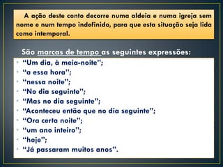 A ação deste conto decorre numa aldeia e numa igreja sem
nome e num tempo indefinido, para que esta situação seja lida
como intemporal.

    São marcas de tempo as seguintes expressões:
•   “Um dia, à meia-noite”;
•   “a essa hora”;
•   “nessa noite”;
•   “No dia seguinte”;
•   “Mas no dia seguinte”;
•   “Aconteceu então que no dia seguinte”;
•   “Ora certa noite”;
•   “um ano inteiro”;
•   “hoje”;
•   “Já passaram muitos anos”.
 