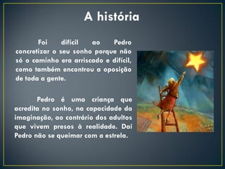 A história
       Foi     difícil ao    Pedro
concretizar o seu sonho porque não
só o caminho era arriscado e difícil,
como também encontrou a oposição
de toda a gente.

       Pedro é uma criança que
acredita no sonho, na capacidade da
imaginação, ao contrário dos adultos
que vivem presos à realidade. Daí
Pedro não se queimar com a estrela.
 