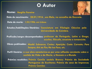 O Autor
Nome: Vergílio Ferreira
Data de nascimento: 28/01/1916 , em Melo, no concelho de Gouveia.
Data de morte: 1/03/1996, em Lisboa.

Estudos/habilitações literárias: licenciatura em Filologia Clássica pela
                                 Universidade de Coimbra.

Profissão/cargos desempenhados: professor de Português, Latim e Grego,
                                escritor, filósofo, ensaísta e romancista.
Obras publicadas: Manhã Submersa; Contos; Aparição; Conta Corrente; Para
                  Sempre; Até ao Fim; Na tua Face, etc.
Perfil literário: a sua obra caracteriza-se por uma reflexão constante sobre o
                  sentido da Vida e da Morte, o Homem e o Mundo
 Prémios recebidos: Prémio Camilo castelo Branco; Prémio da Sociedade
                    Portuguesa de Escritores; Prémio da casa da Imprensa;
                    Prémio Camões
 