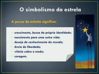 O simbolismo da estrela
A posse da estrela significa:

•   crescimento, busca da própria identidade;
•   nascimento para uma outra vida;
•   desejo de conhecimento do mundo;
•   ânsia de liberdade;
•   vitória sobre o medo;
•   coragem.
 