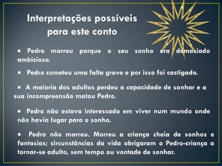 Interpretações possíveis
         para este conto
  Pedro morreu porque o seu sonho era demasiado
 ambicioso.
  Pedro cometeu uma falta grave e por isso foi castigado.
  A maioria dos adultos perdeu a capacidade de sonhar e a
sua incompreensão matou Pedro.

  Pedro não estava interessado em viver num mundo onde
 não havia lugar para o sonho.
  Pedro não morreu. Morreu a criança cheia de sonhos e
 fantasias; circunstâncias da vida obrigaram o Pedro-criança a
 tornar-se adulto, sem tempo ou vontade de sonhar.
 