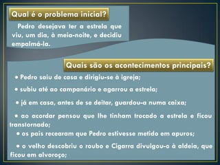 Qual é o problema inicial?
  Pedro desejava ter a estrela que
viu, um dia, à meia-noite, e decidiu
empalmá-la.

                  Quais são os acontecimentos principais?
  Pedro saiu de casa e dirigiu-se à igreja;
  subiu até ao campanário e agarrou a estrela;
  já em casa, antes de se deitar, guardou-a numa caixa;
   ao acordar pensou que lhe tinham trocado a estrela e ficou
transtornado;
    os pais recearam que Pedro estivesse metido em apuros;
    o velho descobriu o roubo e Cigarra divulgou-o à aldeia, que
ficou em alvoroço;
 