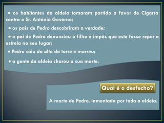  os habitantes da aldeia tomaram partido a favor de Cigarra
contra o Sr. António Governo;
  os pais de Pedro descobriram a verdade;
  o pai de Pedro denunciou o filho e impôs que este fosse repor a
estrela no seu lugar;
 Pedro caiu do alto da torre e morreu;
  a gente da aldeia chorou a sua morte.



                                           Qual é o desfecho?
                  A morte de Pedro, lamentada por toda a aldeia.
 