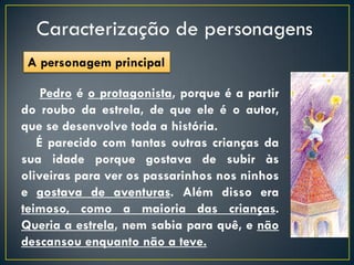 Caracterização de personagens
 A personagem principal

    Pedro é o protagonista, porque é a partir
do roubo da estrela, de que ele é o autor,
que se desenvolve toda a história.
   É parecido com tantas outras crianças da
sua idade porque gostava de subir às
oliveiras para ver os passarinhos nos ninhos
e gostava de aventuras. Além disso era
teimoso, como a maioria das crianças.
Queria a estrela, nem sabia para quê, e não
descansou enquanto não a teve.
 