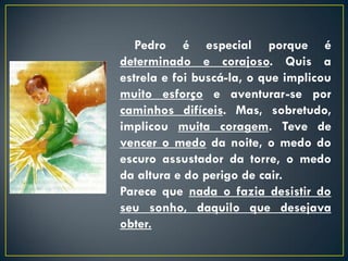 Pedro é especial porque é
determinado e corajoso. Quis a
estrela e foi buscá-la, o que implicou
muito esforço e aventurar-se por
caminhos difíceis. Mas, sobretudo,
implicou muita coragem. Teve de
vencer o medo da noite, o medo do
escuro assustador da torre, o medo
da altura e do perigo de cair.
Parece que nada o fazia desistir do
seu sonho, daquilo que desejava
obter.
 