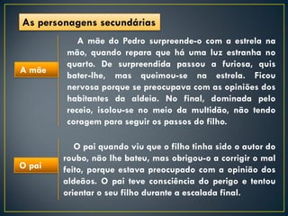 As personagens secundárias
           A mãe do Pedro surpreende-o com a estrela na
        mão, quando repara que há uma luz estranha no
        quarto. De surpreendida passou a furiosa, quis
A mãe
        bater-lhe, mas queimou-se na estrela. Ficou
        nervosa porque se preocupava com as opiniões dos
        habitantes da aldeia. No final, dominada pelo
        receio, isolou-se no meio da multidão, não tendo
        coragem para seguir os passos do filho.

           O pai quando viu que o filho tinha sido o autor do
        roubo, não lhe bateu, mas obrigou-o a corrigir o mal
O pai   feito, porque estava preocupado com a opinião dos
        aldeãos. O pai teve consciência do perigo e tentou
        orientar o seu filho durante a escalada final.
 