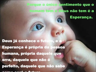 Porque o único sentimento que o homem tem e Deus não tem é a Esperança.  Deus já conhece o futuro, e a Esperança é própria da pessoa humana, própria daquele que erra, daquele que não é perfeito, daquele que não sabe como será o futuro.  