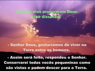 Um dia, elas procuraram Deus e lhe disseram:  - Senhor Deus, gostaríamos de viver na Terra entre os homens.  - Assim será feito, respondeu o Senhor. Conservarei todas vocês pequeninas como são vistas e podem descer para a Terra.  