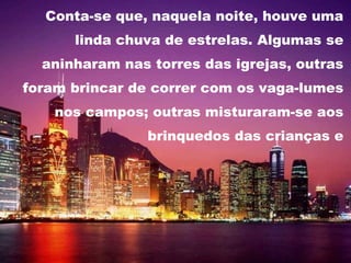 Conta-se que, naquela noite, houve uma linda chuva de estrelas. Algumas se aninharam nas torres das igrejas, outras foram brincar de correr com os vaga-lumes nos campos; outras misturaram-se aos brinquedos das crianças e a Terra ficou maravilhosamente iluminada.  