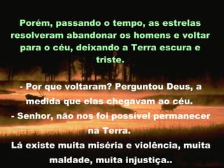 - Por que voltaram? Perguntou Deus, a medida que elas chegavam ao céu.  - Senhor, não nos foi possível permanecer na Terra.  Lá existe muita miséria e violência, muita maldade, muita injustiça.. Porém, passando o tempo, as estrelas resolveram abandonar os homens e voltar para o céu, deixando a Terra escura e triste. 