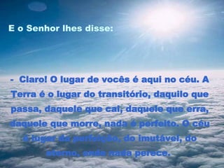 E o Senhor lhes disse:  -  Claro! O lugar de vocês é aqui no céu. A Terra é o lugar do transitório, daquilo que passa, daquele que cai, daquele que erra, daquele que morre, nada é perfeito. O céu é lugar da perfeição, do imutável, do eterno, onde nada perece.  