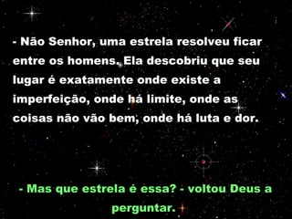 - Não Senhor, uma estrela resolveu ficar entre os homens. Ela descobriu que seu lugar é exatamente onde existe a imperfeição, onde há limite, onde as coisas não vão bem, onde há luta e dor.  - Mas que estrela é essa? - voltou Deus a perguntar.  