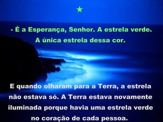 - É a Esperança, Senhor. A estrela verde. A única estrela dessa cor.  E quando olharam para a Terra, a estrela não estava só. A Terra estava novamente iluminada porque havia uma estrela verde no coração de cada pessoa.  