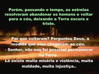 - Por que voltaram? Perguntou Deus, a medida que elas chegavam ao céu.  - Senhor, não nos foi possível permanecer na Terra.  Lá existe muita miséria e violência, muita maldade, muita injustiça.. Porém, passando o tempo, as estrelas resolveram abandonar os homens e voltar para o céu, deixando a Terra escura e triste. 