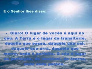 E o Senhor lhes disse:  -  Claro! O lugar de vocês é aqui no céu. A Terra é o lugar do transitório, daquilo que passa, daquele que cai, daquele que erra, daquele que morre, nada é perfeito. O céu é lugar da perfeição, do imutável, do eterno, onde nada perece.  