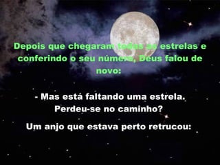 Depois que chegaram todas as estrelas e conferindo o seu número, Deus falou de novo:  - Mas está faltando uma estrela. Perdeu-se no caminho?  Um anjo que estava perto retrucou:  
