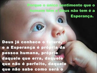 Porque o único sentimento que o homem tem e Deus não tem é a Esperança.  Deus já conhece o futuro, e a Esperança é própria da pessoa humana, própria daquele que erra, daquele que não é perfeito, daquele que não sabe como será o futuro.  