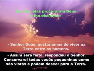 Um dia, elas procuraram Deus e lhe disseram:  - Senhor Deus, gostaríamos de viver na Terra entre os homens.  - Assim será feito, respondeu o Senhor. Conservarei todas vocês pequeninas como são vistas e podem descer para a Terra.  