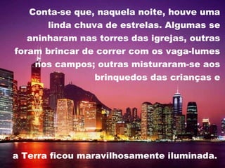Conta-se que, naquela noite, houve uma linda chuva de estrelas. Algumas se aninharam nas torres das igrejas, outras foram brincar de correr com os vaga-lumes nos campos; outras misturaram-se aos brinquedos das crianças e a Terra ficou maravilhosamente iluminada.  