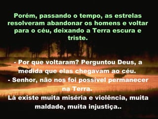 - Por que voltaram? Perguntou Deus, a medida que elas chegavam ao céu.  - Senhor, não nos foi possível permanecer na Terra.  Lá existe muita miséria e violência, muita maldade, muita injustiça.. Porém, passando o tempo, as estrelas resolveram abandonar os homens e voltar para o céu, deixando a Terra escura e triste. 