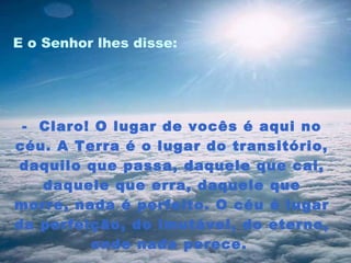 E o Senhor lhes disse:  -  Claro! O lugar de vocês é aqui no céu. A Terra é o lugar do transitório, daquilo que passa, daquele que cai, daquele que erra, daquele que morre, nada é perfeito. O céu é lugar da perfeição, do imutável, do eterno, onde nada perece.  