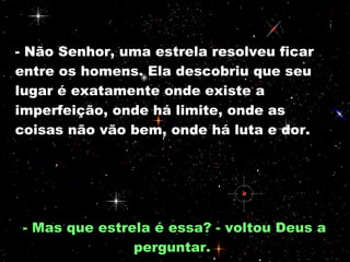 - Não Senhor, uma estrela resolveu ficar entre os homens. Ela descobriu que seu lugar é exatamente onde existe a imperfeição, onde há limite, onde as coisas não vão bem, onde há luta e dor.  - Mas que estrela é essa? - voltou Deus a perguntar.  