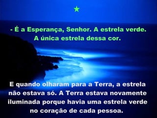 - É a Esperança, Senhor. A estrela verde. A única estrela dessa cor.  E quando olharam para a Terra, a estrela não estava só. A Terra estava novamente iluminada porque havia uma estrela verde no coração de cada pessoa.  