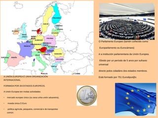 O Parlamento Europeo (tamén coñecido como
Europarlamento ou Eurocámara)
é a institución parlamentaria da Unión Europea.
Elixido por un período de 5 anos por sufraxio
universal
directo polos cidadáns dos estados membros.
Está formado por 751 Eurodiput@sA UNIÓN EUROPEA É UNHA ORGANIZACIÓN
INTERNACIONAL
FORMADA POR 28 ESTADOS EUROPEOS.
A Unión Europea ten moitas actividades:
 mercado europeo único (ou sexa unha unión aduaneira),
 moeda única O Euro
 política agrícola, pesqueira, comercial e de transportes
común.
 