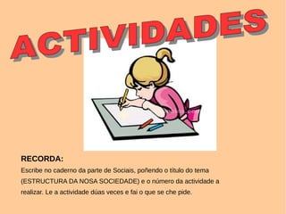 RECORDA:
Escribe no caderno da parte de Sociais, poñendo o título do tema
(ESTRUCTURA DA NOSA SOCIEDADE) e o número da actividade a
realizar. Le a actividade dúas veces e fai o que se che pide.
 