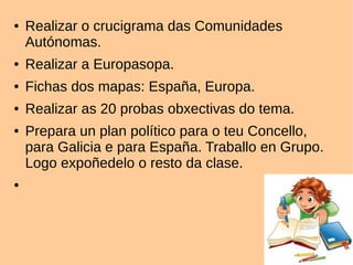 ● Realizar o crucigrama das Comunidades
Autónomas.
● Realizar a Europasopa.
● Fichas dos mapas: España, Europa.
● Realizar as 20 probas obxectivas do tema.
● Prepara un plan político para o teu Concello,
para Galicia e para España. Traballo en Grupo.
Logo expoñedelo o resto da clase.
●
 