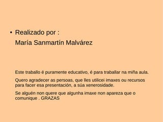 ● Realizado por :
María Sanmartín Malvárez
Este traballo é puramente educativo, é para traballar na miña aula.
Quero agradecer as persoas, que lles utilicei imaxes ou recursos
para facer esa presentación, a súa xenerosidade.
Se alguén non quere que algunha imaxe non apareza que o
comunique . GRAZAS
 