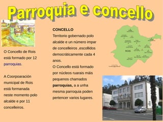 CONCELLO
Territorio gobernado polo
alcalde e un número impar
de concelleiros ,escollidos
democráticamente cada 4
anos.
O Concello está formado
por núcleos ruarais máis
pequenos chamados
parroquias, a a unha
mesma parroquia poden
pertencer varios lugares.
O Concello de Rois
está formado por 12
parroquias.
A Coorpoaración
municipal de Rois
está formanada
neste momento polo
alcalde e por 11
concelleiros.
 