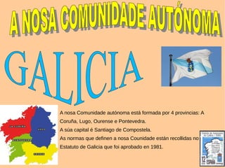 A nosa Comunidade autónoma está formada por 4 provincias: A
Coruña, Lugo, Ourense e Pontevedra.
A súa capital é Santiago de Compostela.
As normas que definen a nosa Counidade están recollidas no
Estatuto de Galicia que foi aprobado en 1981.
 