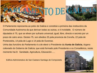 O Parlamento representa ao pobo de Galicia e constitúe a primeira das institucións da
Comunidade Autónoma da que derivan todas as outras, e é inviolable. O número de
diputados é 75, que se elixen por sufraxio universal, igual, libre, directo e secreto por un
prazo de catro anos. Destes 75, son elixidos 25 pola provincia da Coruña, 22 pola de
Pontevedra, 14 pola de Lugo e 14 pola de Ourense.
Unha das funcións do Parlamento é a de elexir o Presidente da Xunta de Galicia, órgano
colexiado do Goberno de Galicia; que está formado polo Presidente e os Conselleiros, neste
momento hai 8: Sanidade, Agricultura, Educación…..
Edificio Administrativo de San Caetano Santiago de Compostela
 