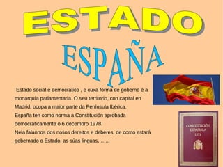 Estado social e democrático , e cuxa forma de goberno é a
monarquía parlamentaria. O seu territorio, con capital en
Madrid, ocupa a maior parte da Península Ibérica.
España ten como norma a Constitución aprobada
democráticamente o 6 decembro 1978.
Nela falannos dos nosos dereitos e deberes, de como estará
gobernado o Estado, as súas linguas, …...
 