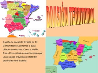 España se encuenta dividida en 17
Comunidades Autónomas e dúas
cidades autónomas: Ceuta e Melilla.
Estas Comunidades están formadas por
una o varias provincias en total 50
provincias tiene España.
 