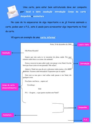 Uma carta, para estar bem estruturada deve ser composta

                    por: local e data; saudação; introdução; Corpo da carta;

                    despedida e assinatura.

           No caso de te esqueceres de algo importante e se já tiveres assinado a

   carta, podes usar o P.S., este é usado para acrescentar algo importante no final

   da carta.

           Vê agora um exemplo de uma carta informal:


                                                             Porto, 24 de dezembro de 2009     Local e data


                         Olá Primo Ricardo!
Saudação

                         Espero que esta carta te vá encontrar de plena saúde. Por aqui
                      estamos todos bem e as coisas vão andando!

                        Estou a escrever-te para saber onde vais passar o teu Natal. Era tão     Introdução
                      bom que fosse como no ano passado! Não achas?

                         Adorei o Natal em casa da avó, estávamos todos juntos e foi muito
                      divertido. Fizemos cada brincadeira! Esperemos que se repita!

                         Fala com os teus pais e mal saibas onde passas o teu Natal, diz
                      qualquer coisa.

                         Fica bem e até breve…espero eu!

Corpo da carta              Um abraço
(desenvolvimento)
                                            João

                         P.S. – Já agora…o que queres receber este Natal?




                                                                                               Despedida



Assinatura

                                                                                                     P.S.
 
