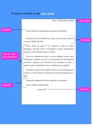 Vê agora um exemplo de uma carta formal:


                                                                Feijó, 14 de Dezembro de 2009       Local e data




Saudação
                          Exma. Diretora do Agrupamento de escolas de Alembrança



                          Vimos por este meio pedir-lhe um espaço na escola para expormos
                                                                                                      Introdução
                       os nossos trabalhos de Natal.

                          Somos alunos da turma 5º K e durante as aulas de Língua
                       Portuguesa, Educação Visual e Tecnológica e Estudo Acompanhado
                       realizamos vários trabalhos alusivos ao Natal.
Corpo da carta
(desenvolvimento)         Como nos empenhamos muito, os nossos trabalhos ficaram muito
                       interessantes e originais, por isso os nossos professores, das disciplinas
                       envolvidas, sugeriram que fizéssemos uma exposição, de forma a
                       mostrar a toda a comunidade escolar o resultado do nosso trabalho.

                          Para que isso seja possível, pedimos desde já a sua autorização para
                       expormos os ditos trabalhos e precisamos de um local apropriado para o
                       fazer.

                          Gratos pela compreensão ficamos a aguardar a sua resposta.

Despedida                 Com os melhores cumprimentos.

                                          A turma 5º K                                              Assinatura
 