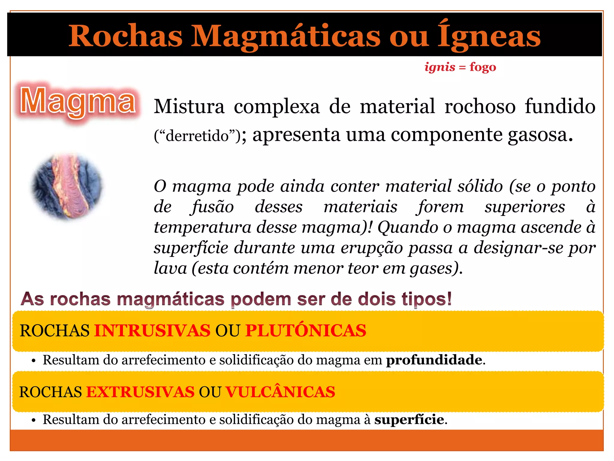 Rochas Magmáticas ou Ígneas
                                                               ignis = fogo


                    Mistura complexa de material rochoso fundido
                    (“derretido”); apresenta uma componente gasosa.


                    O magma pode ainda conter material sólido (se o ponto
                    de fusão desses materiais forem superiores à
                    temperatura desse magma)! Quando o magma ascende à
                    superfície durante uma erupção passa a designar-se por
                    lava (esta contém menor teor em gases).


ROCHAS INTRUSIVAS OU PLUTÓNICAS
 • Resultam do arrefecimento e solidificação do magma em profundidade.

ROCHAS EXTRUSIVAS OU VULCÂNICAS
 • Resultam do arrefecimento e solidificação do magma à superfície.
 
