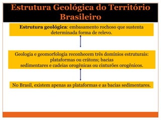 Estrutura Geológica do Território
           Brasileiro
   Estrutura geológica: embasamento rochoso que sustenta
               determinada forma de relevo.



 Geologia e geomorfologia reconhecem três domínios estruturais:
                plataformas ou crátons; bacias
   sedimentares e cadeias orogênicas ou cinturões orogênicos.



No Brasil, existem apenas as plataformas e as bacias sedimentares.
 