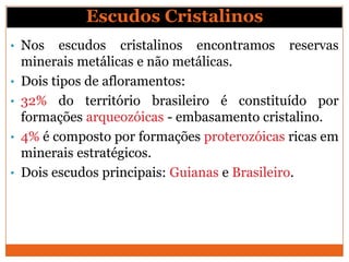 Escudos Cristalinos
• Nos      escudos cristalinos encontramos reservas
    minerais metálicas e não metálicas.
•   Dois tipos de afloramentos:
•   32% do território brasileiro é constituído por
    formações arqueozóicas - embasamento cristalino.
•   4% é composto por formações proterozóicas ricas em
    minerais estratégicos.
•   Dois escudos principais: Guianas e Brasileiro.
 