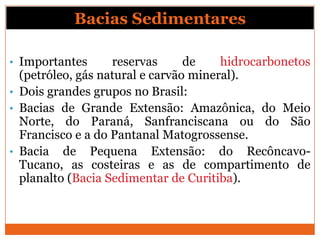 Bacias Sedimentares

• Importantes      reservas      de    hidrocarbonetos
  (petróleo, gás natural e carvão mineral).
• Dois grandes grupos no Brasil:
• Bacias de Grande Extensão: Amazônica, do Meio
  Norte, do Paraná, Sanfranciscana ou do São
  Francisco e a do Pantanal Matogrossense.
• Bacia de Pequena Extensão: do Recôncavo-
  Tucano, as costeiras e as de compartimento de
  planalto (Bacia Sedimentar de Curitiba).
 