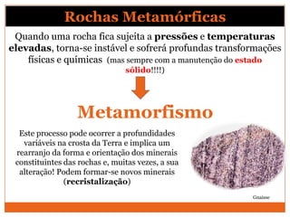 Rochas Metamórficas
 Quando uma rocha fica sujeita a pressões e temperaturas
elevadas, torna-se instável e sofrerá profundas transformações
    físicas e químicas (mas sempre com a manutenção do estado
                                sólido!!!!)




                  Metamorfismo
  Este processo pode ocorrer a profundidades
   variáveis na crosta da Terra e implica um
 rearranjo da forma e orientação dos minerais
 constituintes das rochas e, muitas vezes, a sua
  alteração! Podem formar-se novos minerais
               (recristalização)
                                                       Gnaisse
 