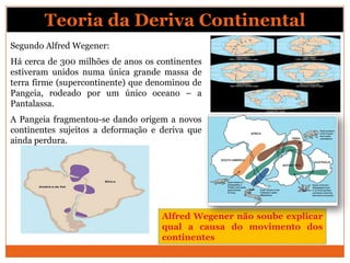 Teoria da Deriva Continental
Segundo Alfred Wegener:
Há cerca de 300 milhões de anos os continentes
estiveram unidos numa única grande massa de
terra firme (supercontinente) que denominou de
Pangeia, rodeado por um único oceano – a
Pantalassa.
A Pangeia fragmentou-se dando origem a novos
continentes sujeitos a deformação e deriva que
ainda perdura.




                                    Alfred Wegener não soube explicar
                                    qual a causa do movimento dos
                                    continentes
 