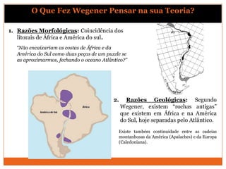 O Que Fez Wegener Pensar na sua Teoria?

1. Razões Morfológicas: Coincidência dos
   litorais de África e América do sul.
  “Não encaixariam as costas de África e da
  América do Sul como duas peças de um puzzle se
  as aproximarmos, fechando o oceano Atlântico?”




                                          2.     Razões Geológicas: Segundo
                                               Wegener, existem “rochas antigas”
                                               que existem em África e na América
                                               do Sul, hoje separadas pelo Atlântico.
                                            Existe também continuidade entre as cadeias
                                            montanhosas da América (Apalaches) e da Europa
                                            (Caledoniana).
 